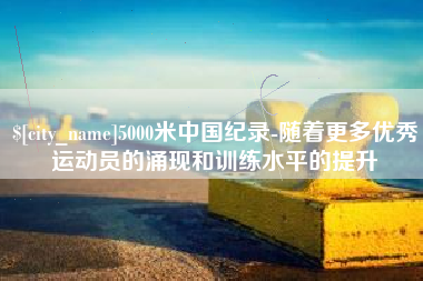涟源5000米中国纪录-随着更多优秀运动员的涌现和训练水平的提升