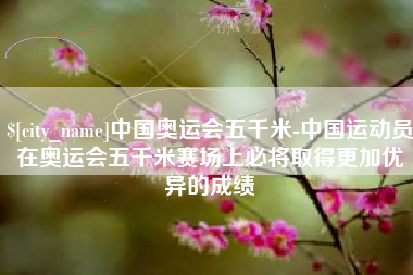 涟源中国奥运会五千米-中国运动员在奥运会五千米赛场上必将取得更加优异的成绩