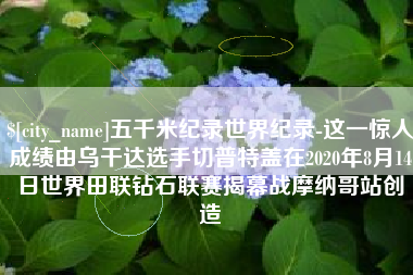 涟源五千米纪录世界纪录-这一惊人成绩由乌干达选手切普特盖在2020年8月14日世界田联钻石联赛揭幕战摩纳哥站创造