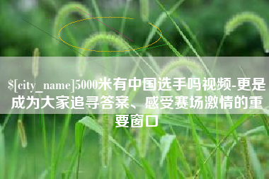 涟源5000米有中国选手吗视频-更是成为大家追寻答案、感受赛场激情的重要窗口