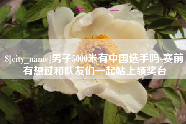 涟源男子5000米有中国选手吗-赛前有想过和队友们一起站上领奖台
