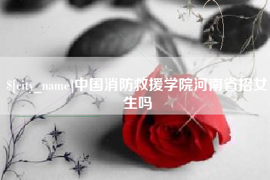 涟源中国消防救援学院河南省招女生吗