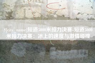 涟源短道5000米接力决赛-短道5000米接力决赛：冰上的速度与激情碰撞