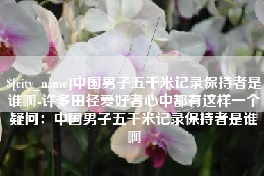 涟源中国男子五千米记录保持者是谁啊-许多田径爱好者心中都有这样一个疑问：中国男子五千米记录保持者是谁啊