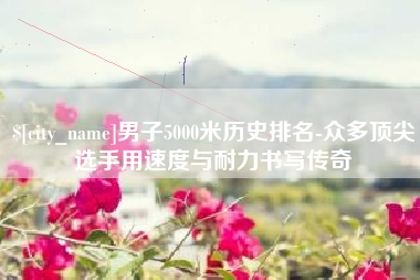 涟源男子5000米历史排名-众多顶尖选手用速度与耐力书写传奇